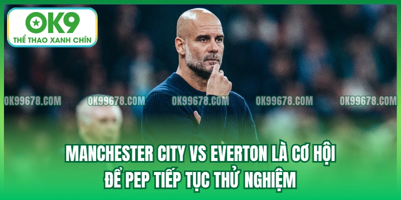 Manchester City vs Everton là cơ hội để Pep tiếp tục thử nghiệm